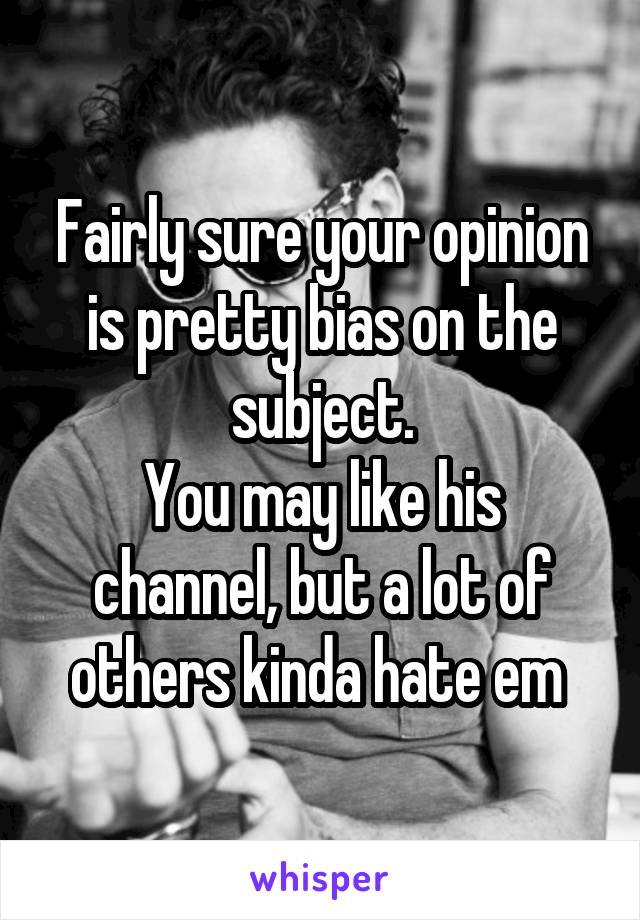 Fairly sure your opinion is pretty bias on the subject.
You may like his channel, but a lot of others kinda hate em 