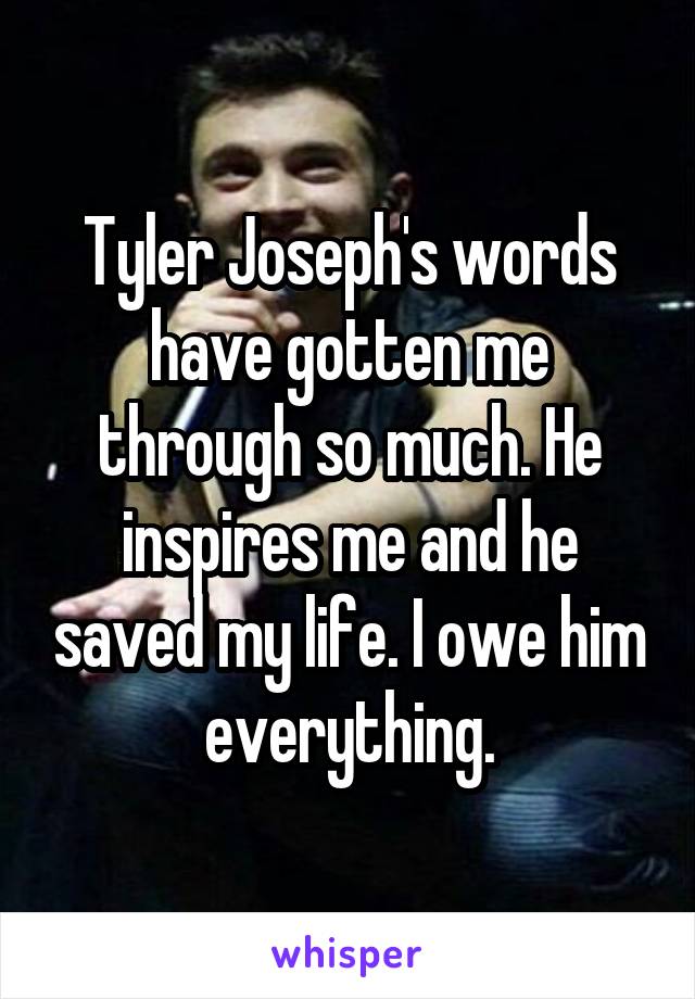 Tyler Joseph's words have gotten me through so much. He inspires me and he saved my life. I owe him everything.