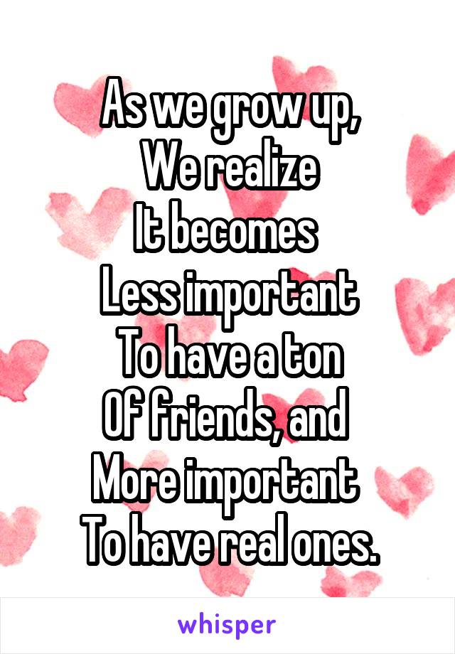As we grow up,
We realize
It becomes 
Less important
To have a ton
Of friends, and 
More important 
To have real ones.
