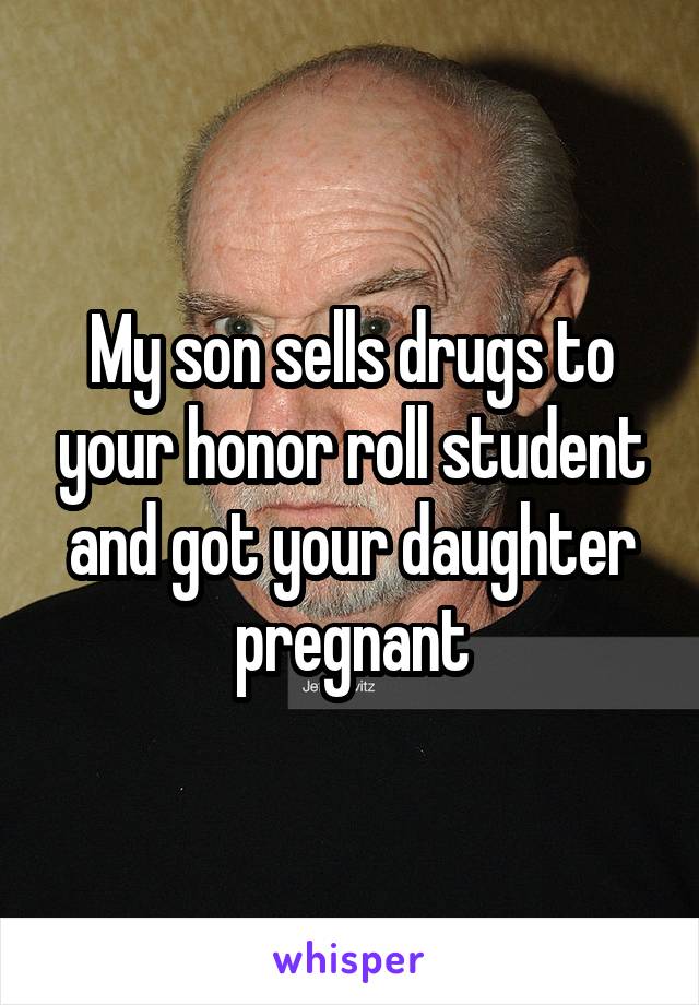 My son sells drugs to your honor roll student and got your daughter pregnant