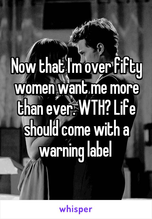 Now that I'm over fifty women want me more than ever. WTH? Life should come with a warning label 