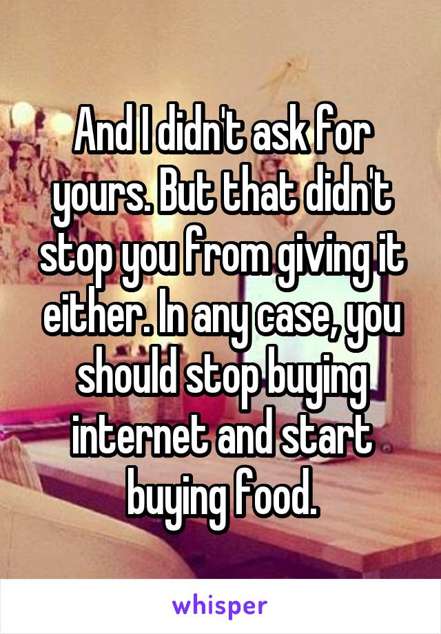 And I didn't ask for yours. But that didn't stop you from giving it either. In any case, you should stop buying internet and start buying food.