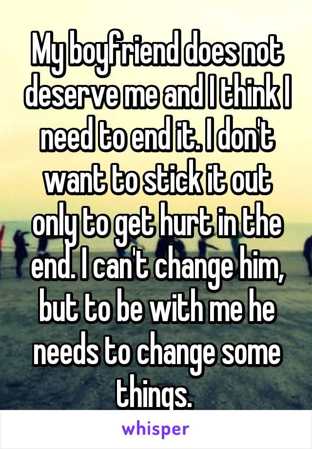 My boyfriend does not deserve me and I think I need to end it. I don't want to stick it out only to get hurt in the end. I can't change him, but to be with me he needs to change some things. 