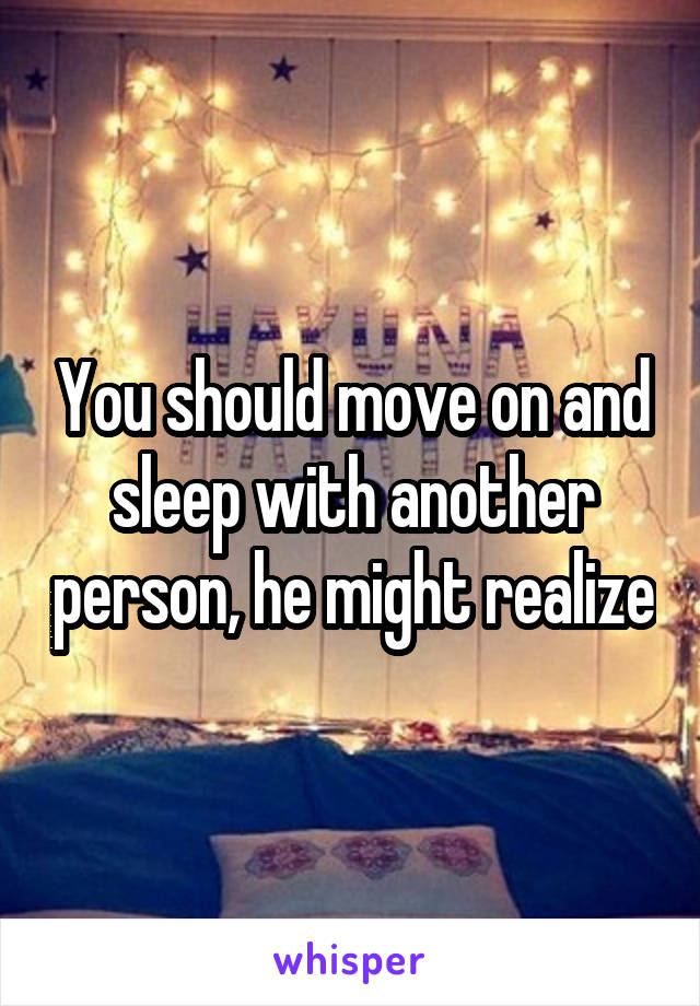You should move on and sleep with another person, he might realize