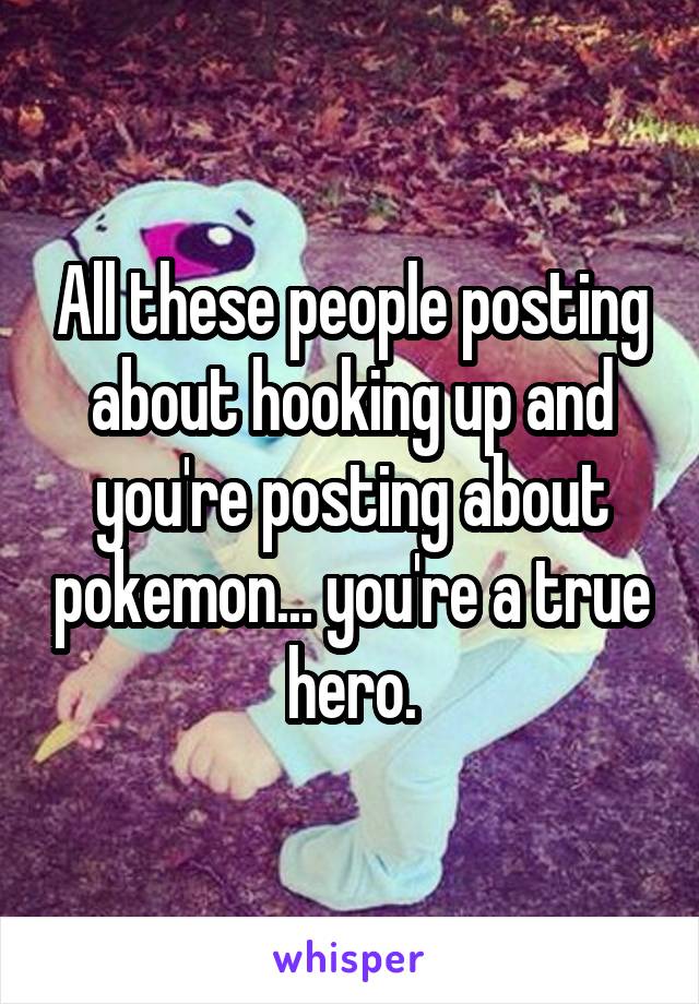 All these people posting about hooking up and you're posting about pokemon... you're a true hero.