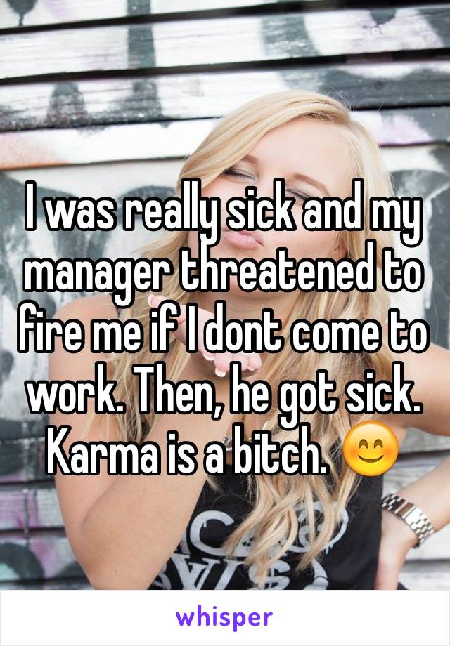 I was really sick and my manager threatened to fire me if I dont come to work. Then, he got sick. Karma is a bitch. 😊