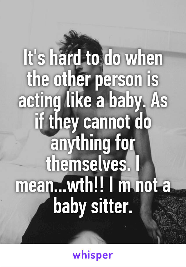 It's hard to do when the other person is acting like a baby. As if they cannot do anything for themselves. I mean...wth!! I m not a baby sitter.