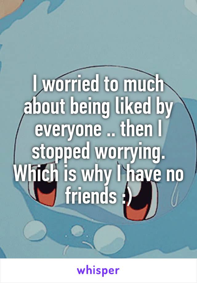 I worried to much about being liked by everyone .. then I stopped worrying. Which is why I have no friends :)