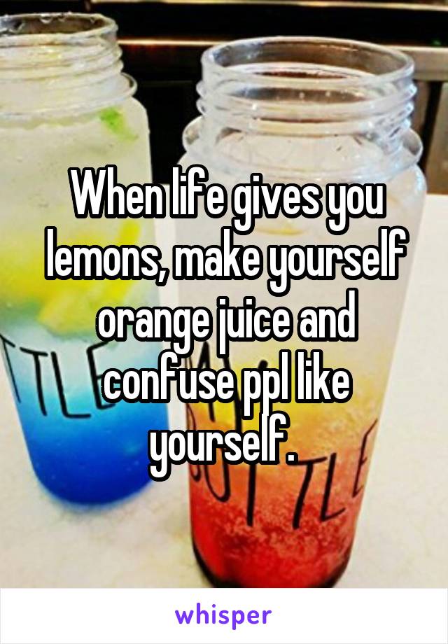 When life gives you lemons, make yourself orange juice and confuse ppl like yourself. 