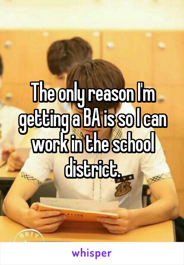 The only reason I'm getting a BA is so I can work in the school district.
