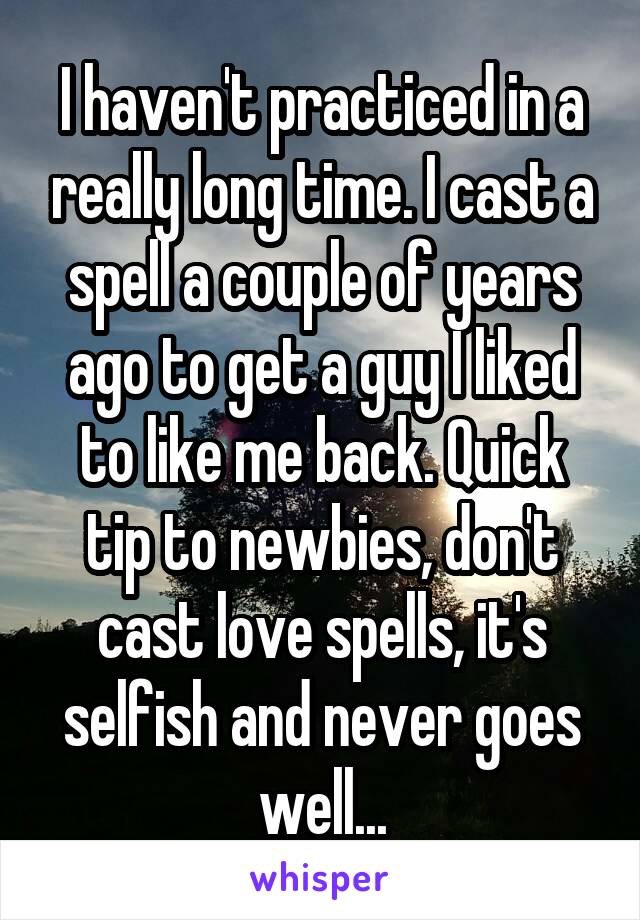 I haven't practiced in a really long time. I cast a spell a couple of years ago to get a guy I liked to like me back. Quick tip to newbies, don't cast love spells, it's selfish and never goes well...