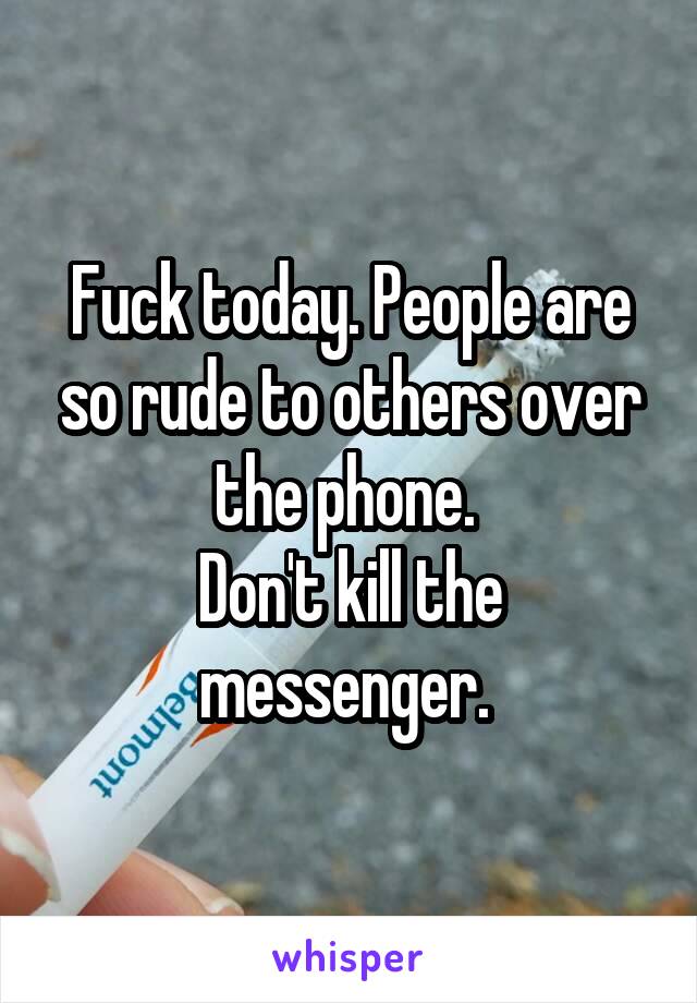 Fuck today. People are so rude to others over the phone. 
Don't kill the messenger. 