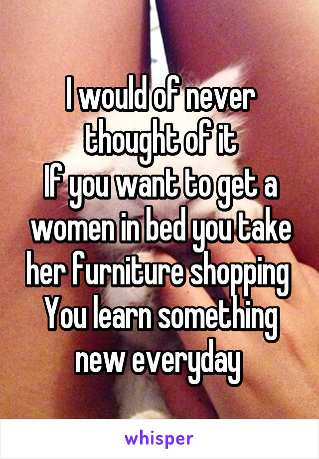 I would of never thought of it
If you want to get a women in bed you take her furniture shopping 
You learn something new everyday 