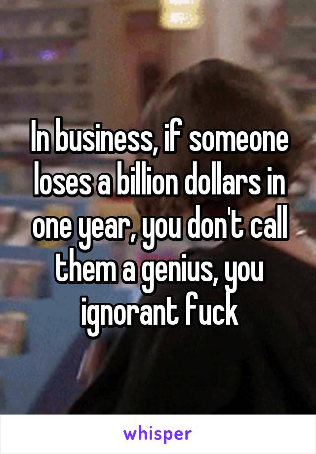 In business, if someone loses a billion dollars in one year, you don't call them a genius, you ignorant fuck