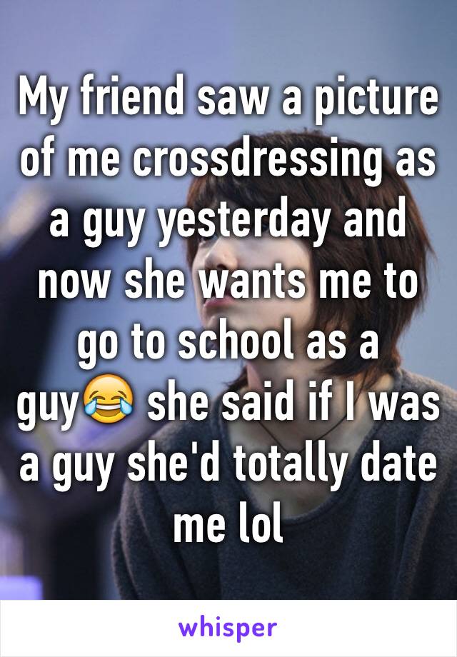 My friend saw a picture of me crossdressing as a guy yesterday and now she wants me to go to school as a guy😂 she said if I was a guy she'd totally date me lol