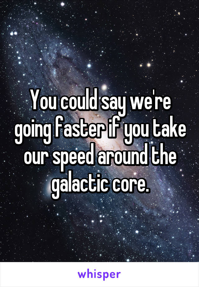 You could say we're going faster if you take our speed around the galactic core.
