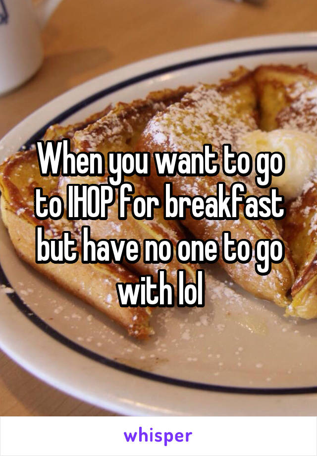 When you want to go to IHOP for breakfast but have no one to go with lol