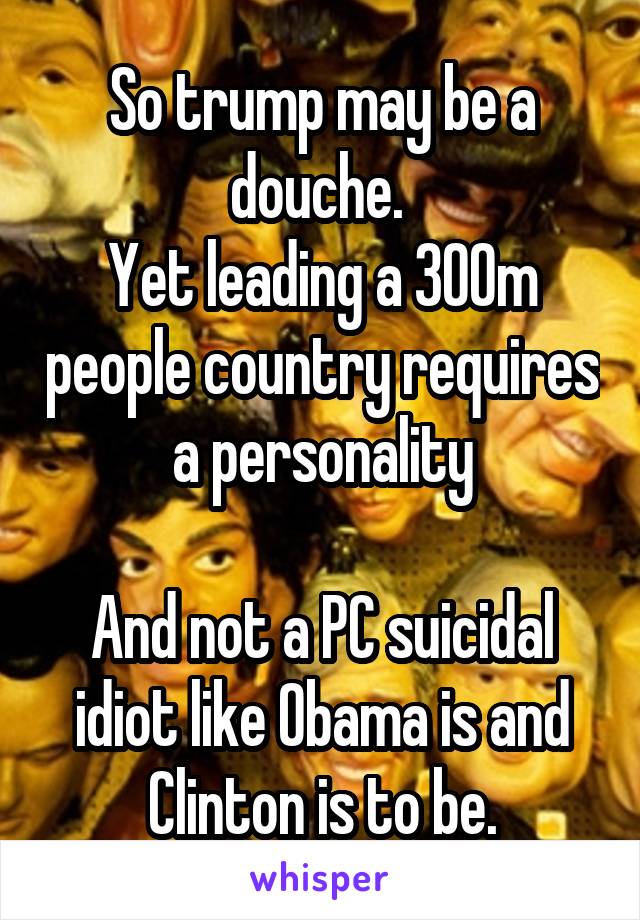 So trump may be a douche. 
Yet leading a 300m people country requires a personality

And not a PC suicidal idiot like Obama is and Clinton is to be.