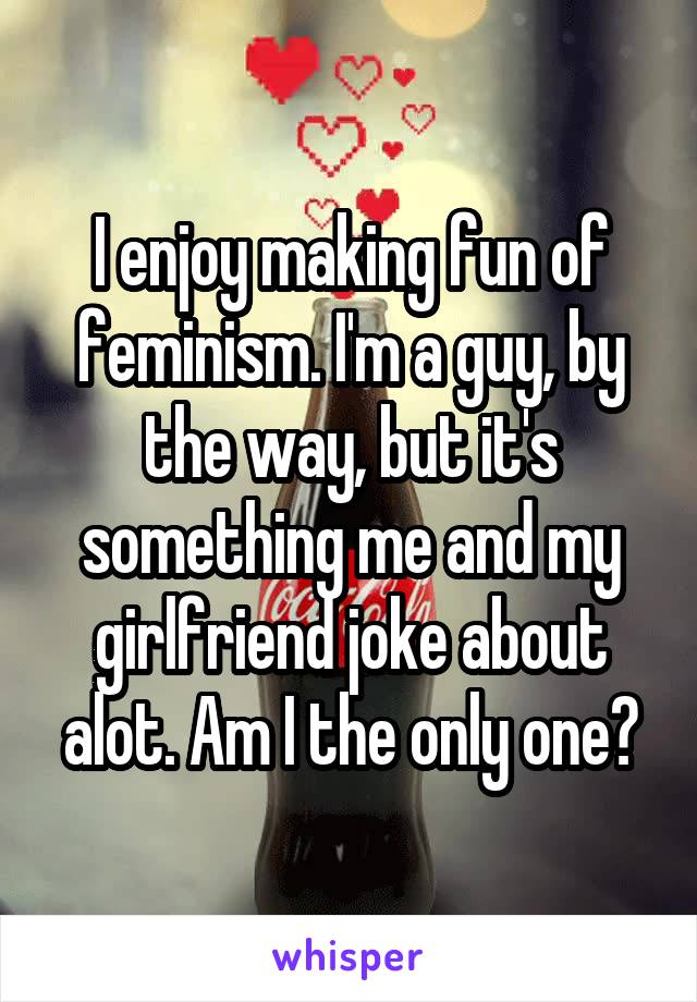 I enjoy making fun of feminism. I'm a guy, by the way, but it's something me and my girlfriend joke about alot. Am I the only one?