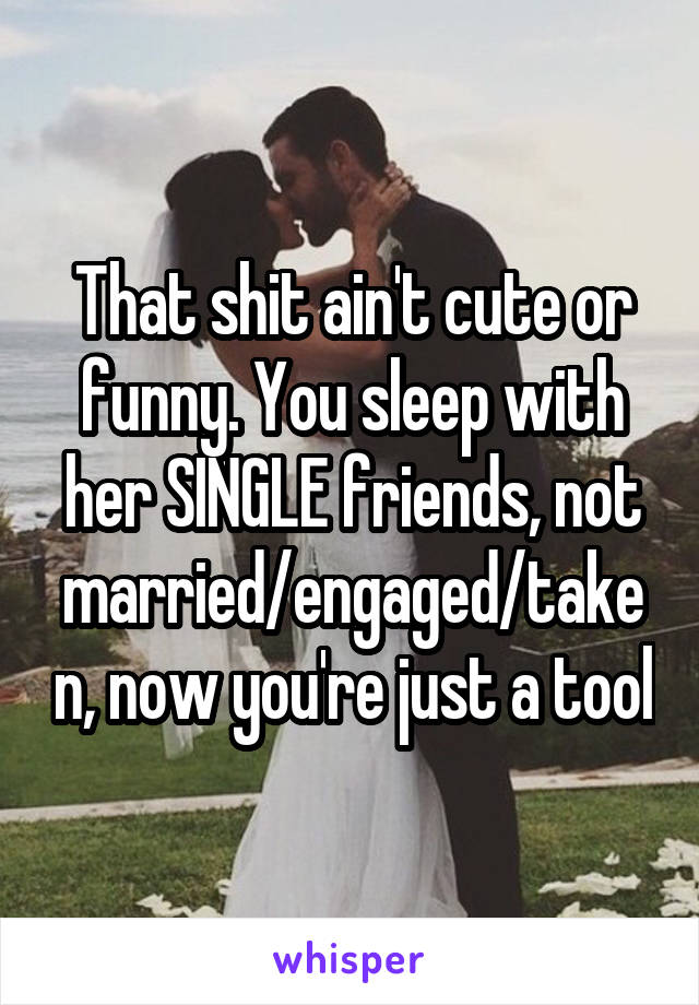 That shit ain't cute or funny. You sleep with her SINGLE friends, not married/engaged/taken, now you're just a tool