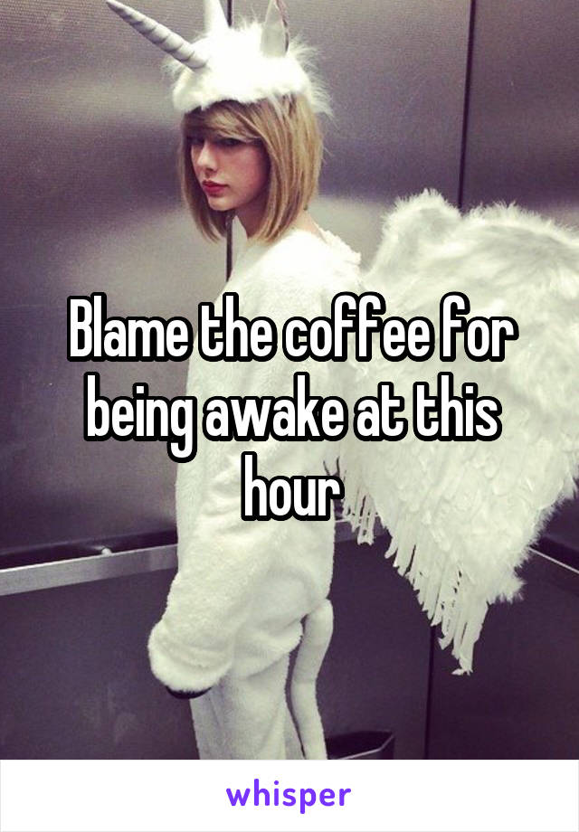 Blame the coffee for being awake at this hour