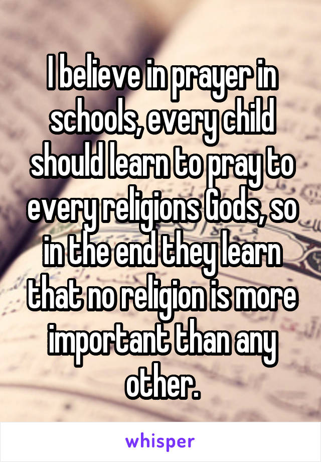 I believe in prayer in schools, every child should learn to pray to every religions Gods, so in the end they learn that no religion is more important than any other.