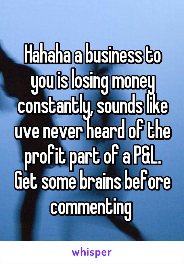 Hahaha a business to you is losing money constantly, sounds like uve never heard of the profit part of a P&L. Get some brains before commenting 