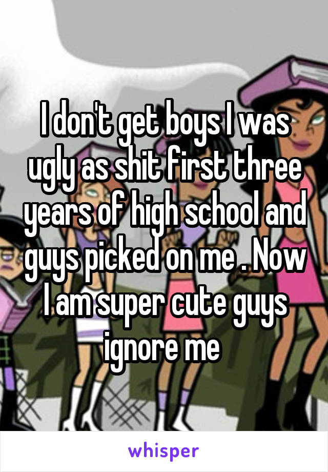I don't get boys I was ugly as shit first three years of high school and guys picked on me . Now I am super cute guys ignore me 