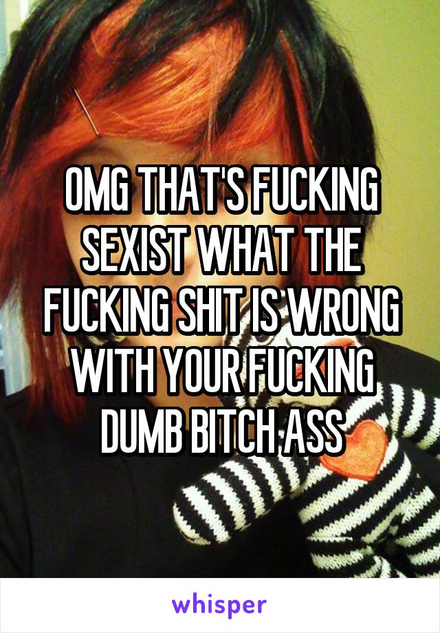 OMG THAT'S FUCKING SEXIST WHAT THE FUCKING SHIT IS WRONG WITH YOUR FUCKING DUMB BITCH ASS