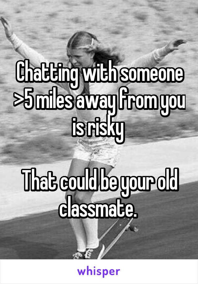 Chatting with someone >5 miles away from you is risky 

That could be your old classmate. 