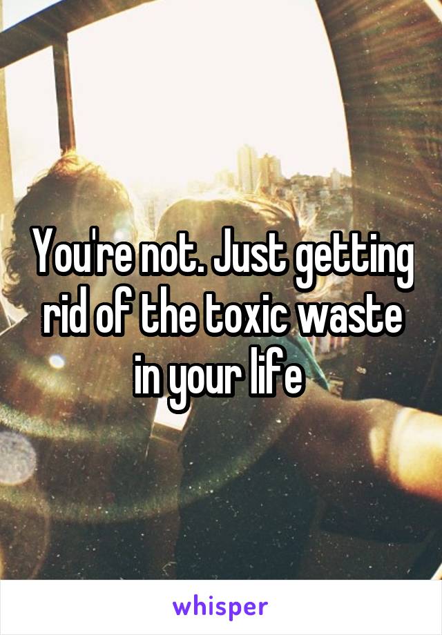 You're not. Just getting rid of the toxic waste in your life 