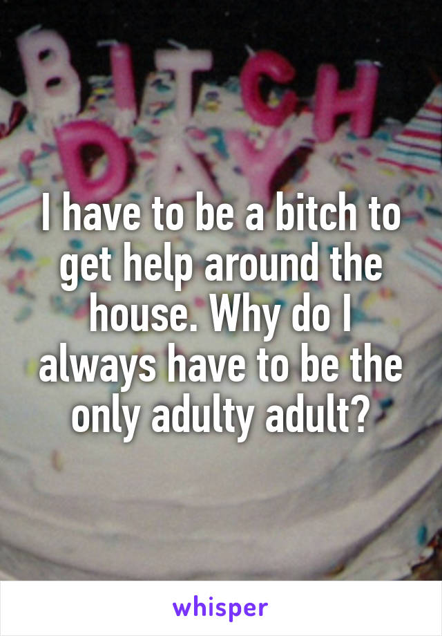 I have to be a bitch to get help around the house. Why do I always have to be the only adulty adult?
