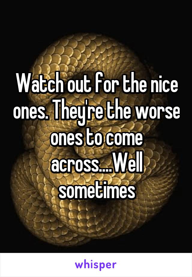Watch out for the nice ones. They're the worse ones to come across....Well sometimes