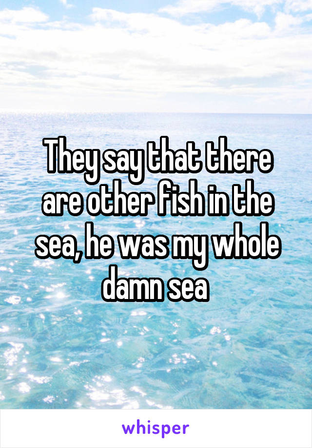 They say that there are other fish in the sea, he was my whole damn sea 