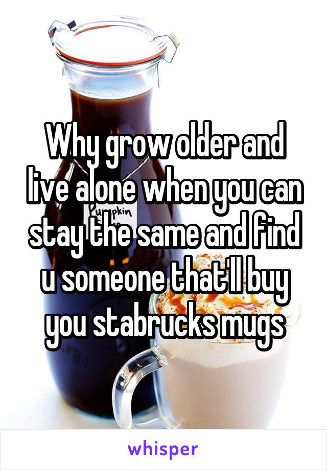 Why grow older and live alone when you can stay the same and find u someone that'll buy you stabrucks mugs