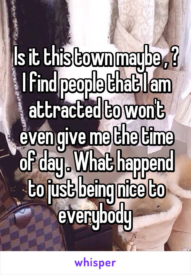 Is it this town maybe , ? I find people that I am attracted to won't even give me the time of day . What happend to just being nice to everybody 