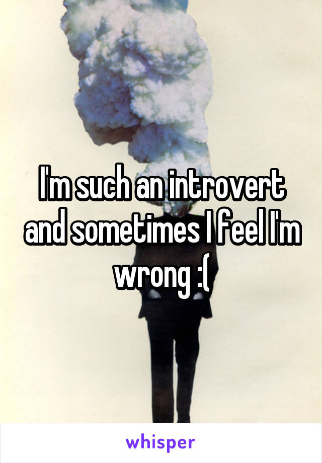 I'm such an introvert and sometimes I feel I'm wrong :(