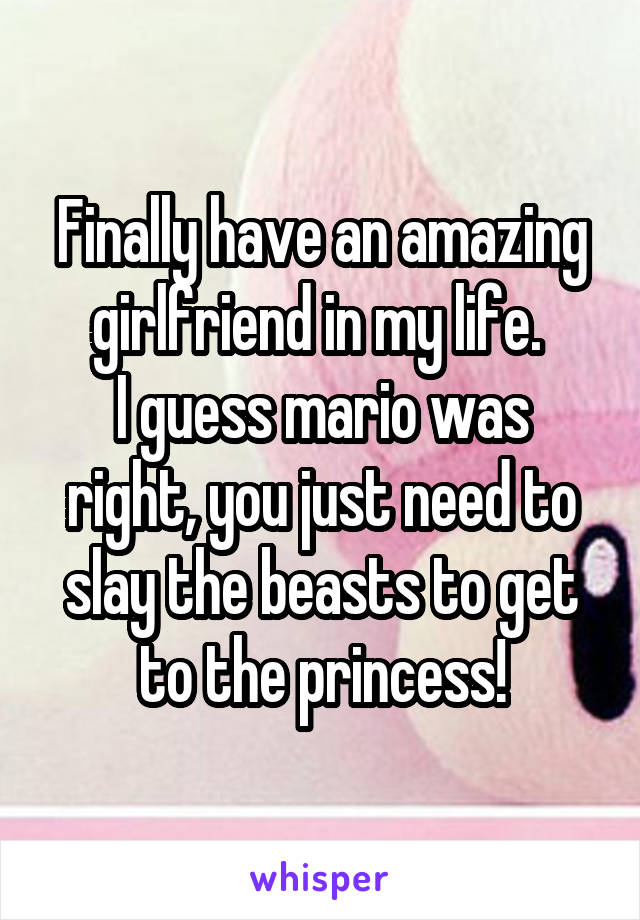 Finally have an amazing girlfriend in my life. 
I guess mario was right, you just need to slay the beasts to get to the princess!