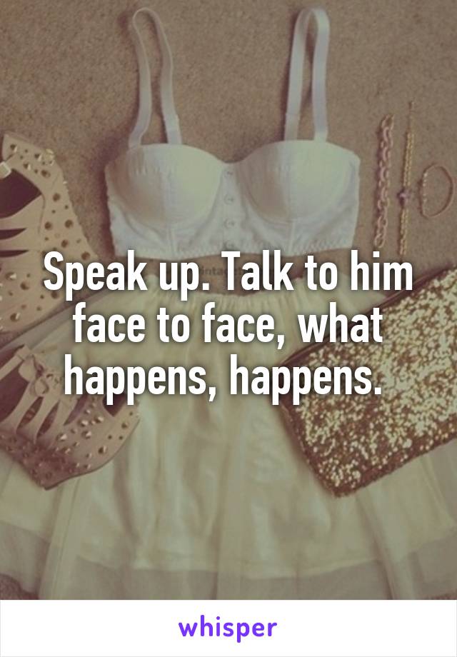 Speak up. Talk to him face to face, what happens, happens. 