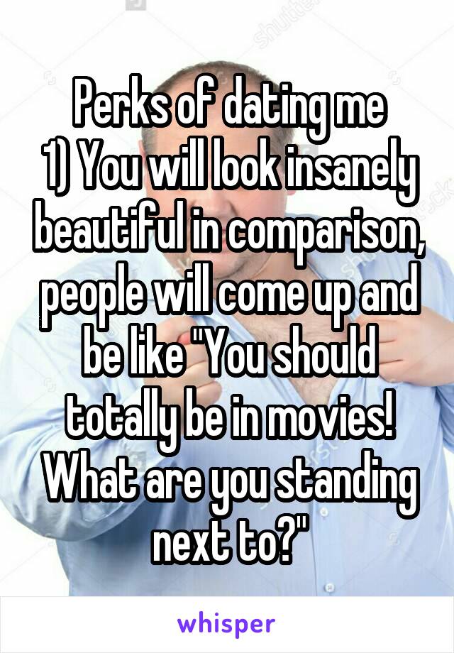 Perks of dating me
1) You will look insanely beautiful in comparison, people will come up and be like "You should totally be in movies! What are you standing next to?"