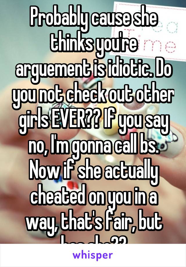 Probably cause she thinks you're arguement is idiotic. Do you not check out other girls EVER?? If you say no, I'm gonna call bs. Now if she actually cheated on you in a way, that's fair, but has she??