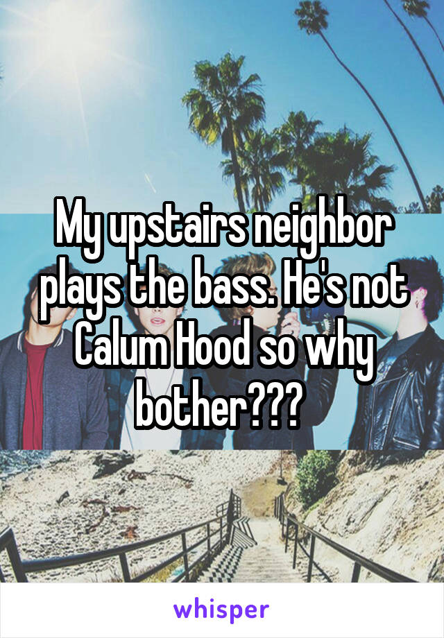My upstairs neighbor plays the bass. He's not Calum Hood so why bother??? 