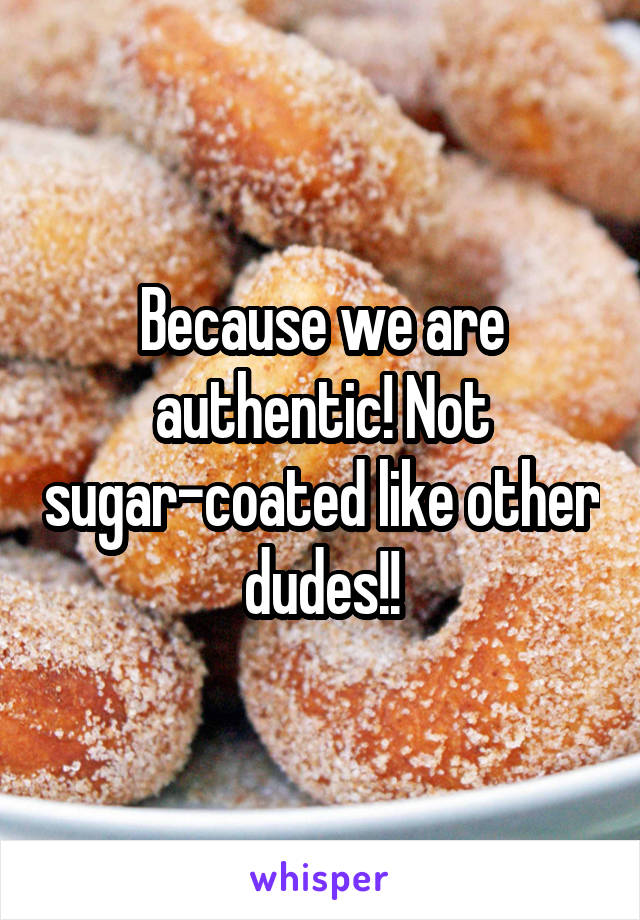 Because we are authentic! Not sugar-coated like other dudes!!