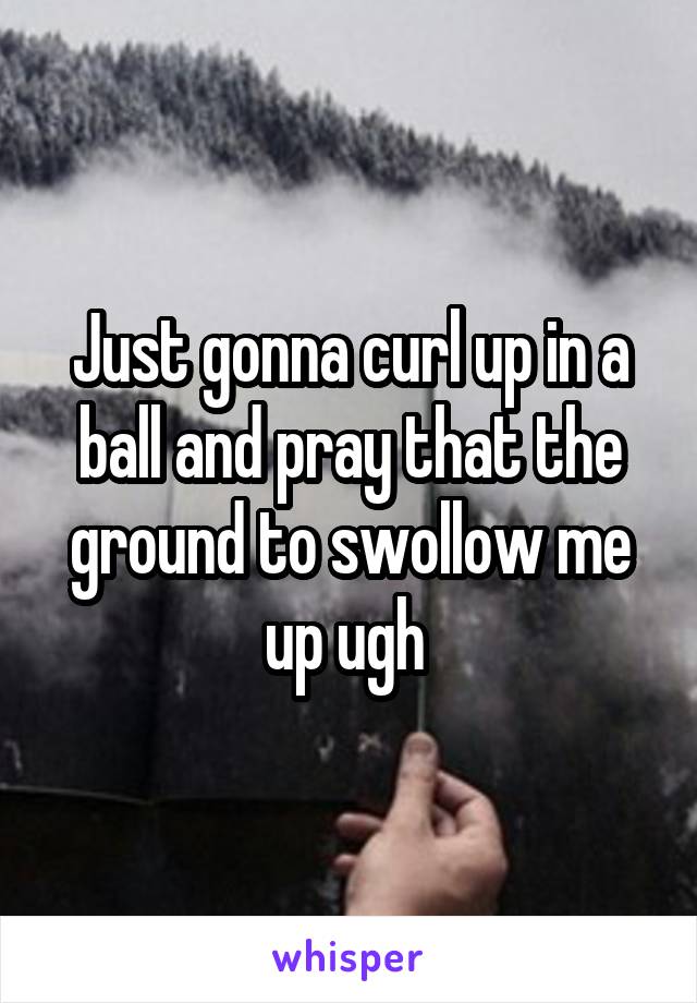 Just gonna curl up in a ball and pray that the ground to swollow me up ugh 