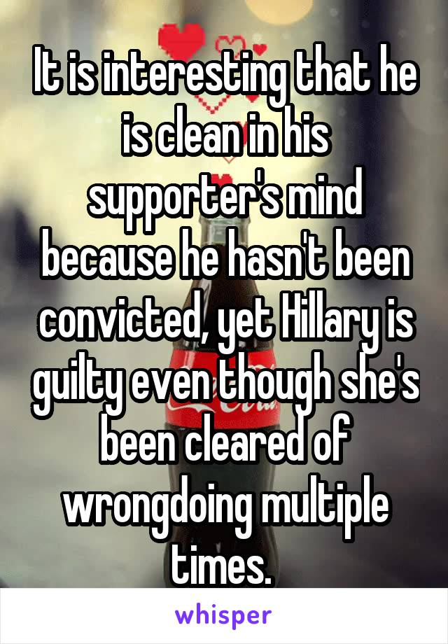 It is interesting that he is clean in his supporter's mind because he hasn't been convicted, yet Hillary is guilty even though she's been cleared of wrongdoing multiple times. 