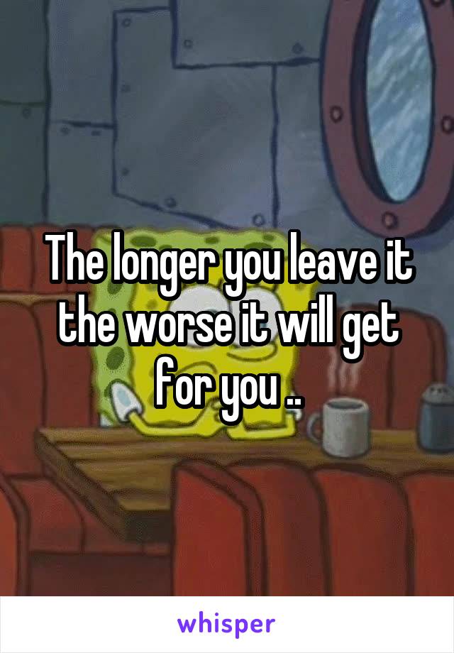 The longer you leave it the worse it will get for you ..