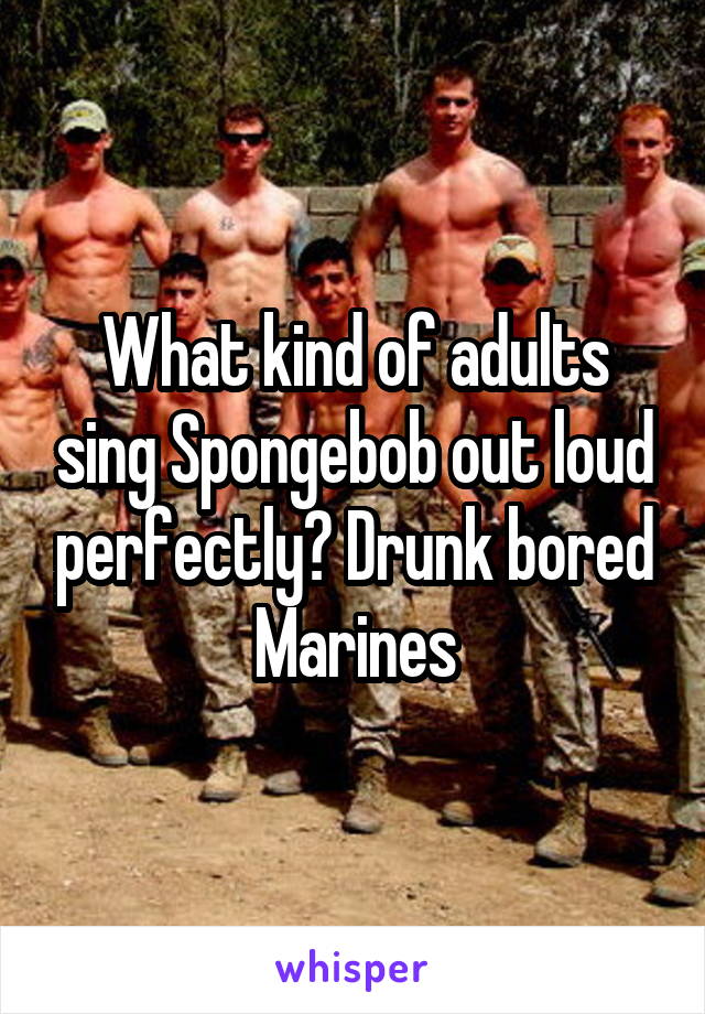 What kind of adults sing Spongebob out loud perfectly? Drunk bored Marines