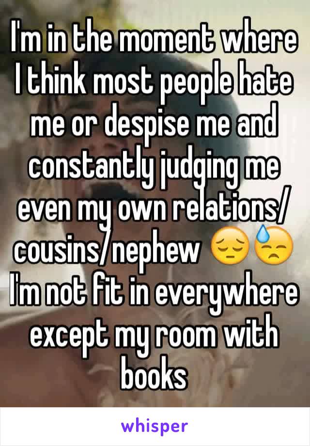I'm in the moment where I think most people hate me or despise me and constantly judging me even my own relations/cousins/nephew 😔😓 I'm not fit in everywhere except my room with books