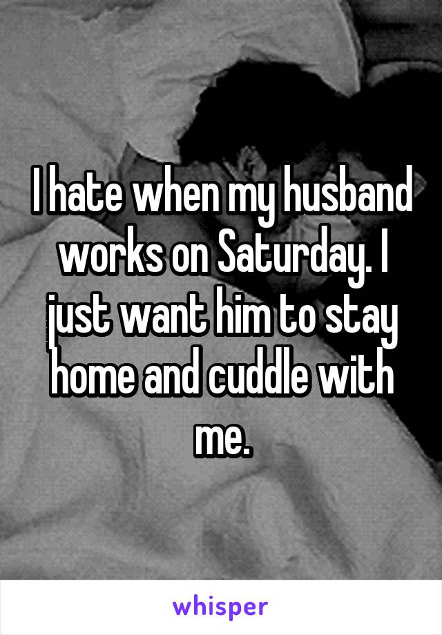 I hate when my husband works on Saturday. I just want him to stay home and cuddle with me.