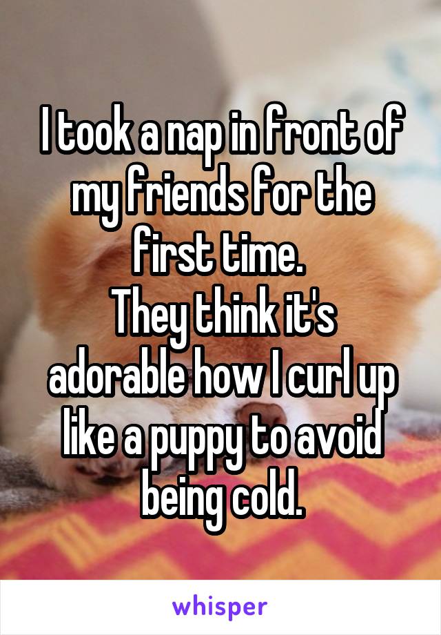 I took a nap in front of my friends for the first time. 
They think it's adorable how I curl up like a puppy to avoid being cold.